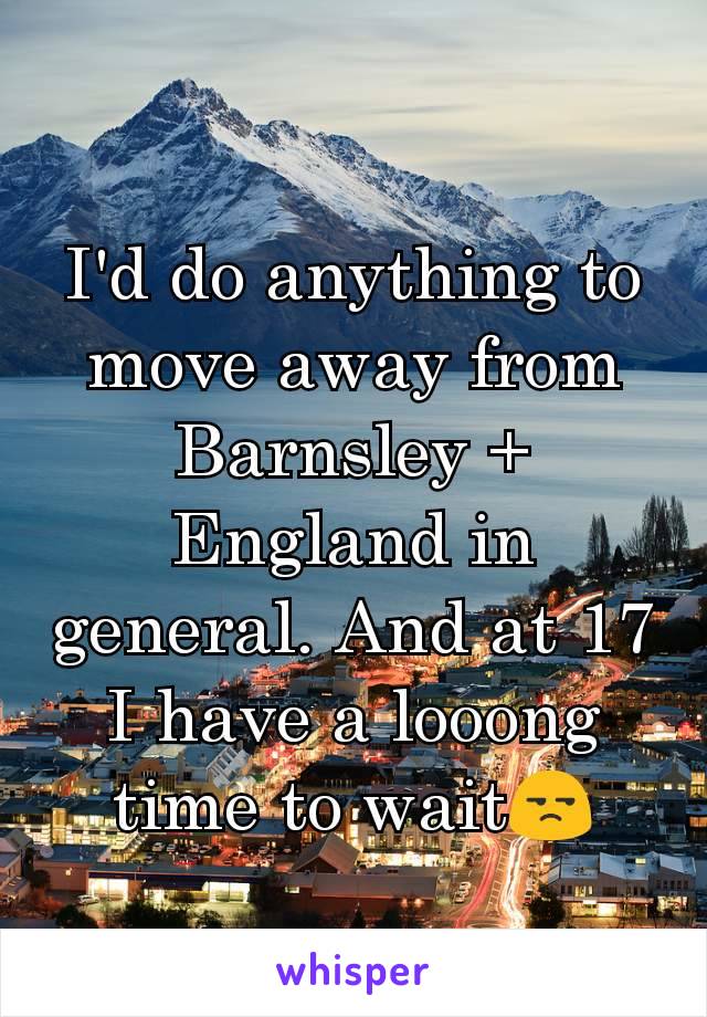 I'd do anything to move away from Barnsley + England in general. And at 17 I have a looong time to wait😒