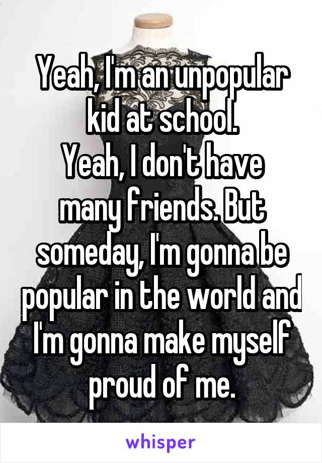 Yeah, I'm an unpopular kid at school.
Yeah, I don't have many friends. But someday, I'm gonna be popular in the world and I'm gonna make myself proud of me.