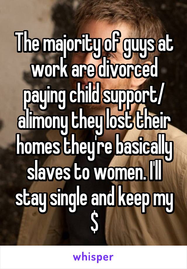 The majority of guys at work are divorced paying child support/ alimony they lost their homes they're basically slaves to women. I'll stay single and keep my $