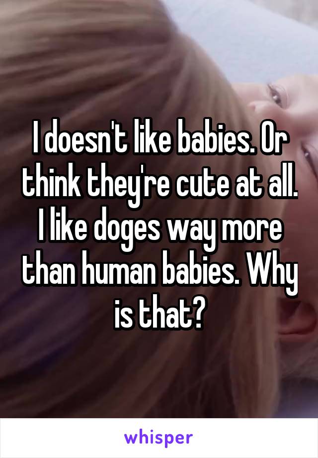 I doesn't like babies. Or think they're cute at all. I like doges way more than human babies. Why is that?