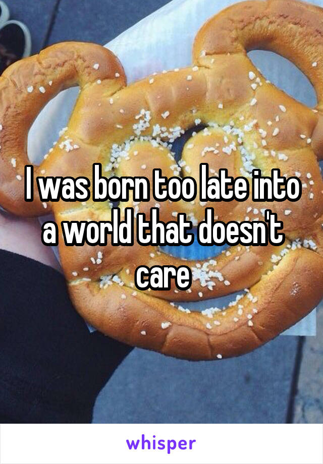 I was born too late into a world that doesn't care