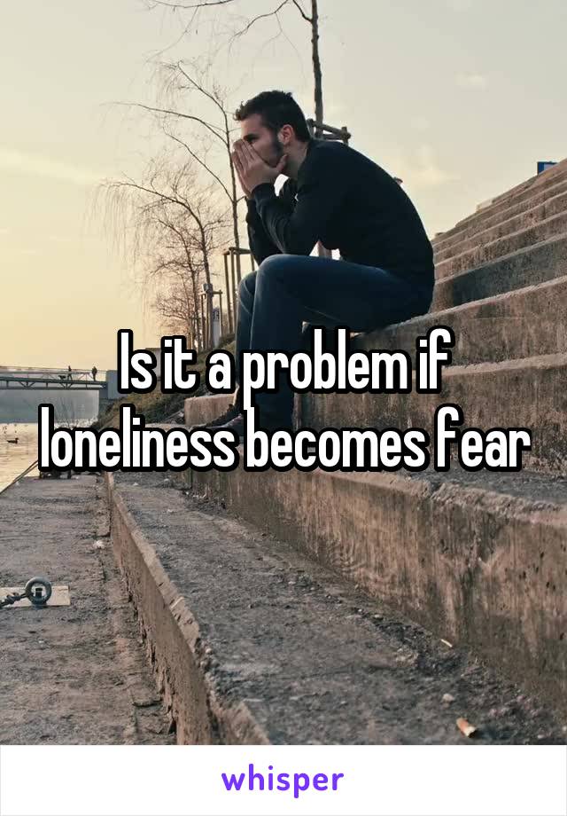 Is it a problem if loneliness becomes fear