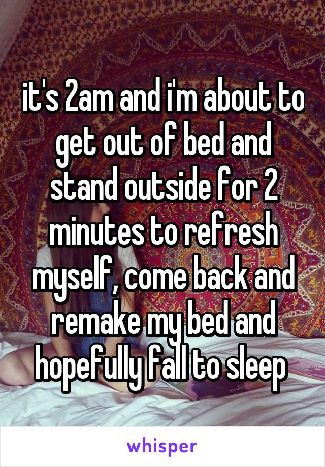 it's 2am and i'm about to get out of bed and stand outside for 2 minutes to refresh myself, come back and remake my bed and hopefully fall to sleep 