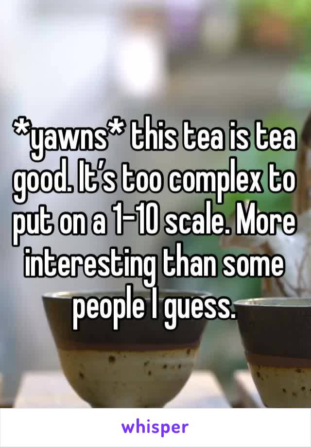 *yawns* this tea is tea good. It’s too complex to put on a 1-10 scale. More interesting than some people I guess. 