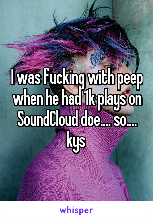 I was fucking with peep when he had 1k plays on SoundCloud doe.... so.... kys 