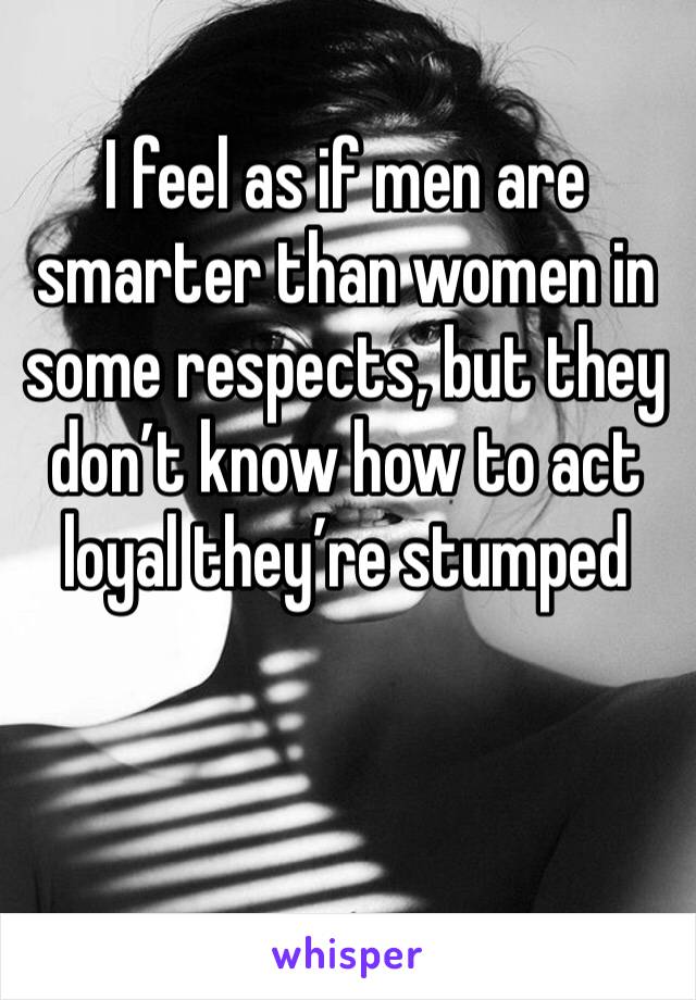 I feel as if men are smarter than women in some respects, but they don’t know how to act loyal they’re stumped 