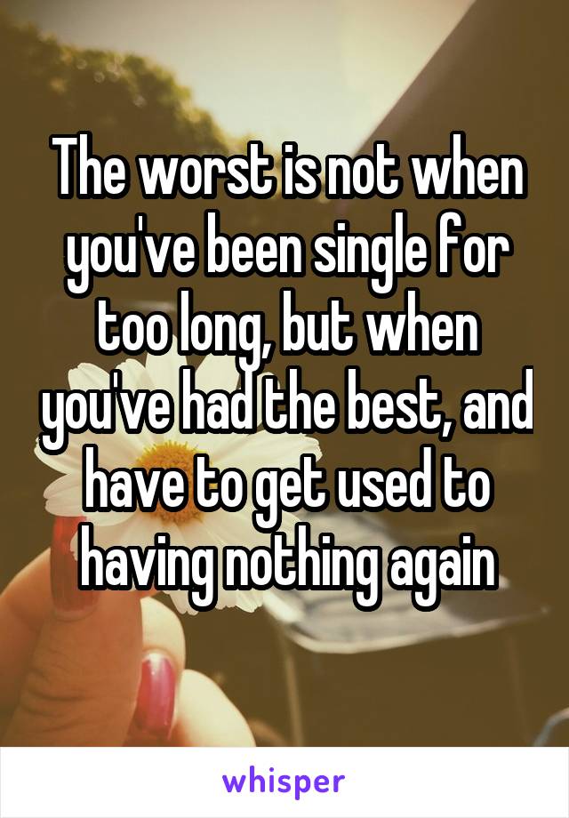 The worst is not when you've been single for too long, but when you've had the best, and have to get used to having nothing again
