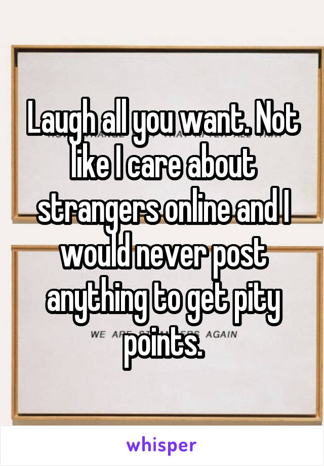 Laugh all you want. Not like I care about strangers online and I would never post anything to get pity points.