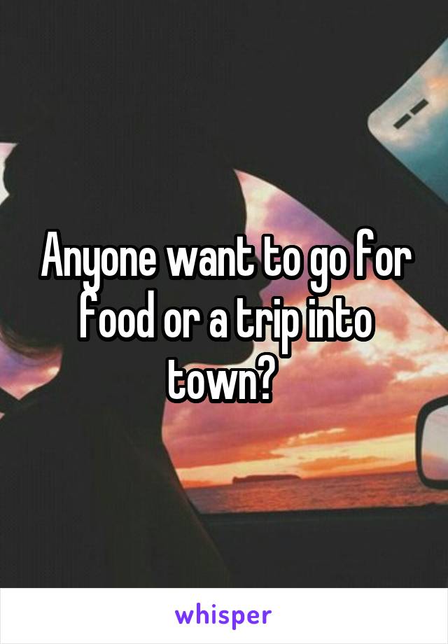 Anyone want to go for food or a trip into town? 