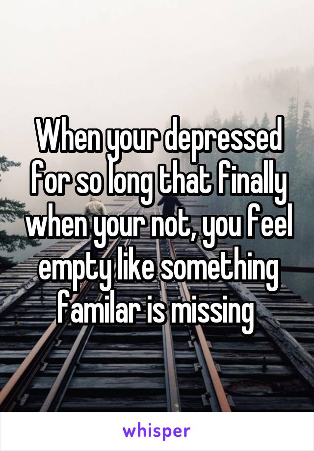 When your depressed for so long that finally when your not, you feel empty like something familar is missing 