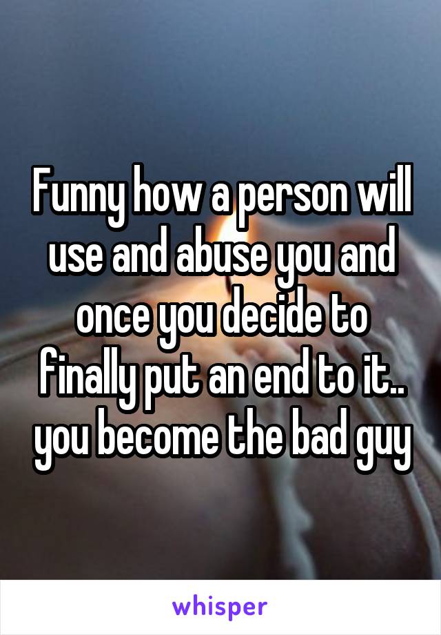 Funny how a person will use and abuse you and once you decide to finally put an end to it.. you become the bad guy