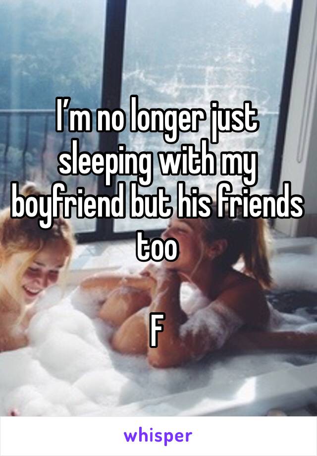 I’m no longer just sleeping with my boyfriend but his friends too 

F