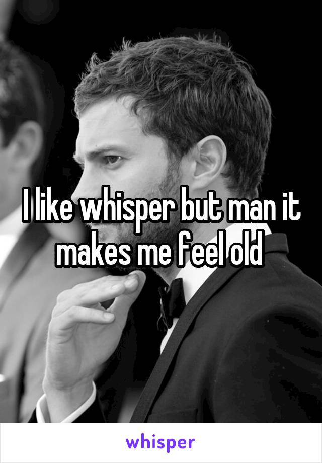 I like whisper but man it makes me feel old 