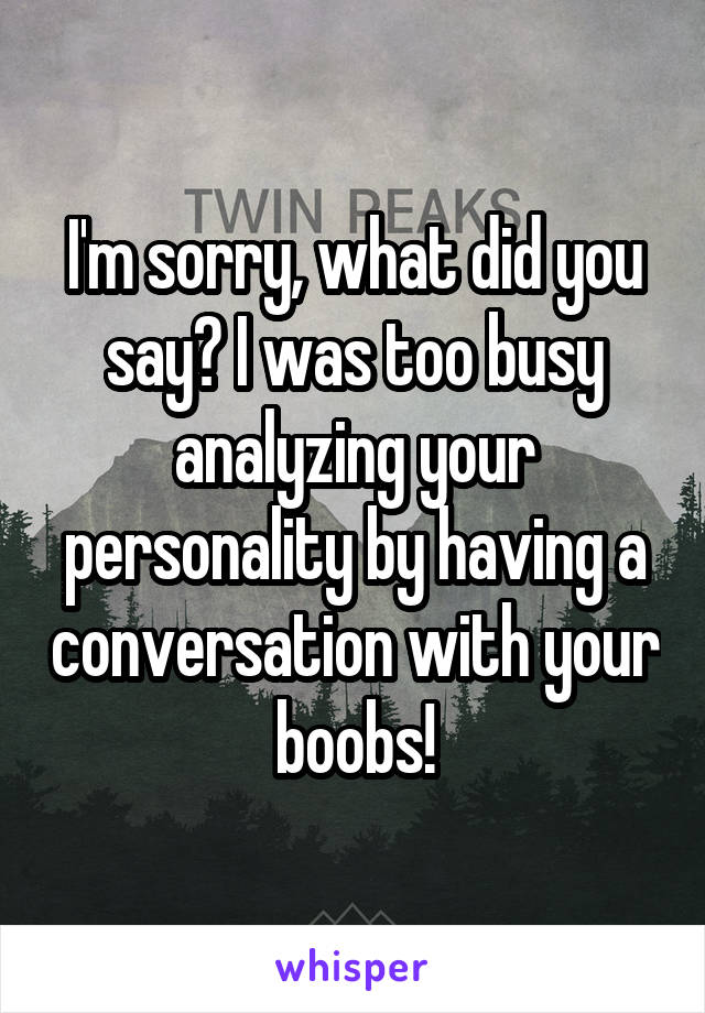 I'm sorry, what did you say? I was too busy analyzing your personality by having a conversation with your boobs!