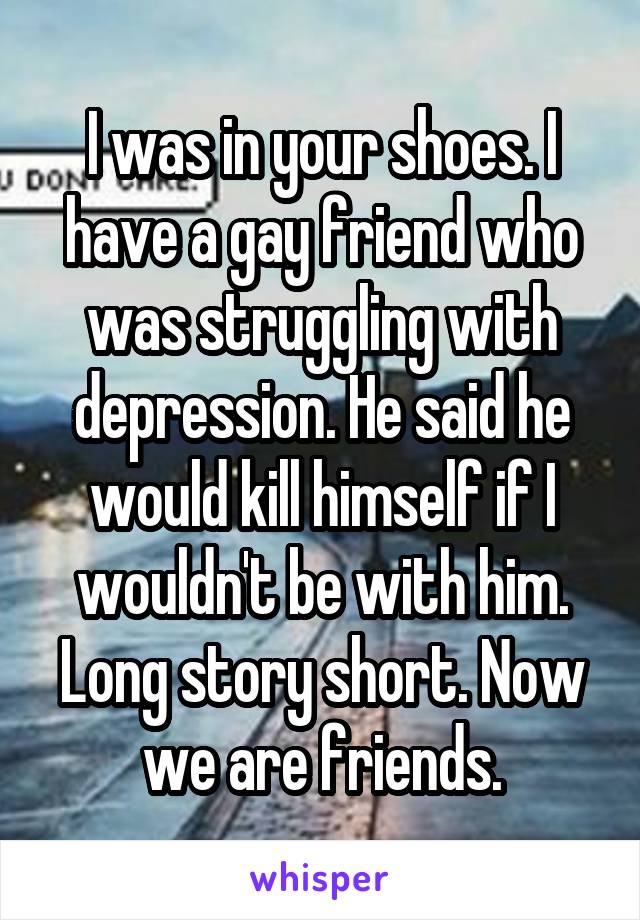 I was in your shoes. I have a gay friend who was struggling with depression. He said he would kill himself if I wouldn't be with him. Long story short. Now we are friends.