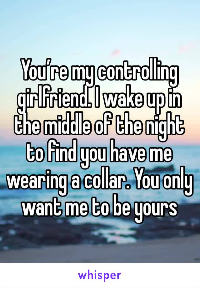 You’re my controlling girlfriend. I wake up in the middle of the night to find you have me wearing a collar. You only want me to be yours