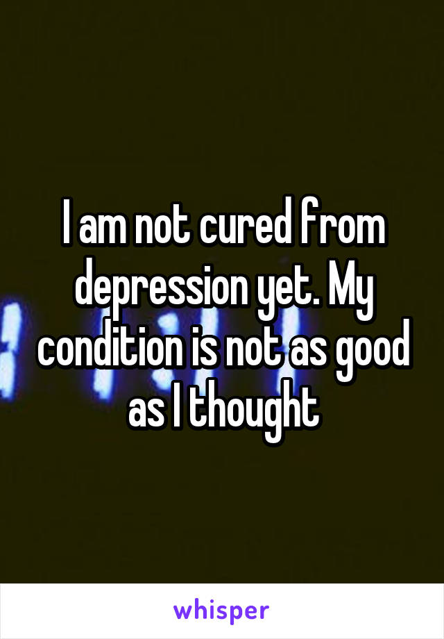 I am not cured from depression yet. My condition is not as good as I thought