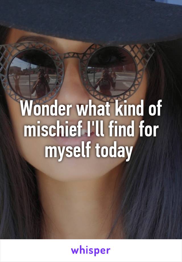 Wonder what kind of mischief I'll find for myself today 