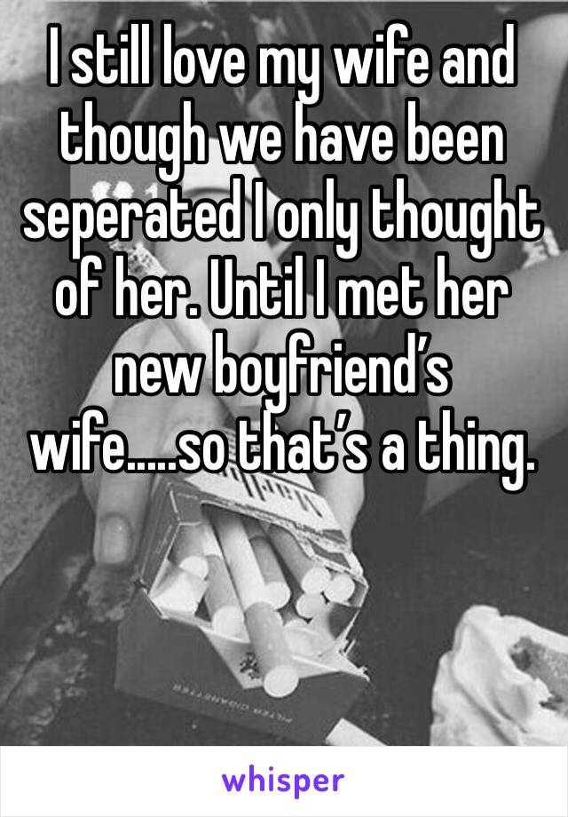 I still love my wife and though we have been seperated I only thought of her. Until I met her new boyfriend’s wife.....so that’s a thing. 