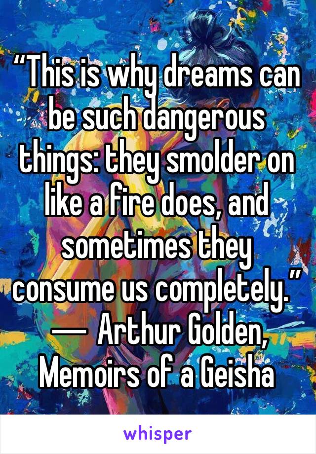 “This is why dreams can be such dangerous things: they smolder on like a fire does, and sometimes they consume us completely.”
― Arthur Golden, Memoirs of a Geisha