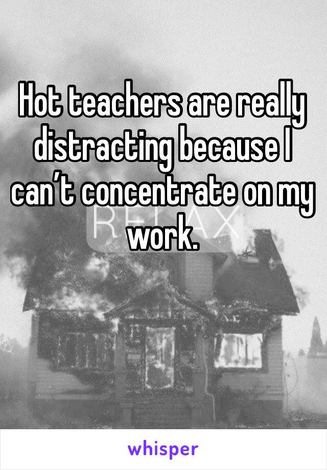 Hot teachers are really distracting because I can’t concentrate on my work.