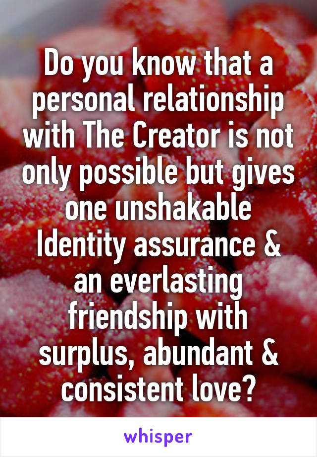 Do you know that a personal relationship with The Creator is not only possible but gives one unshakable Identity assurance & an everlasting friendship with surplus, abundant & consistent love?