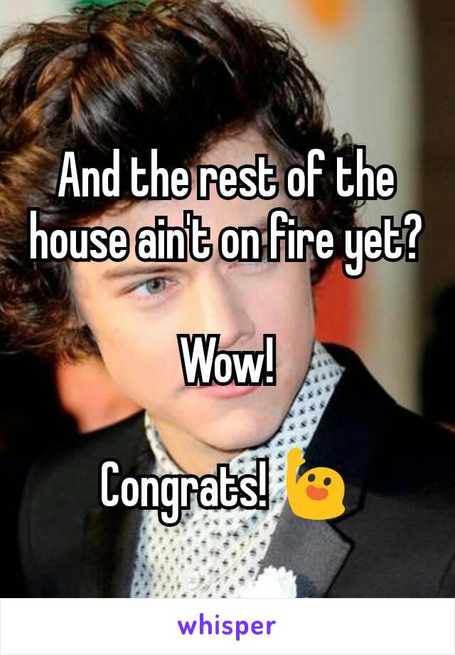 And the rest of the house ain't on fire yet?

Wow!

Congrats! 🙋