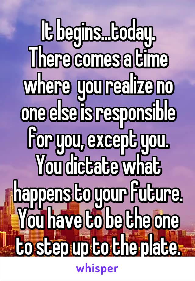 It begins...today.
There comes a time where  you realize no one else is responsible for you, except you. You dictate what happens to your future. You have to be the one to step up to the plate.