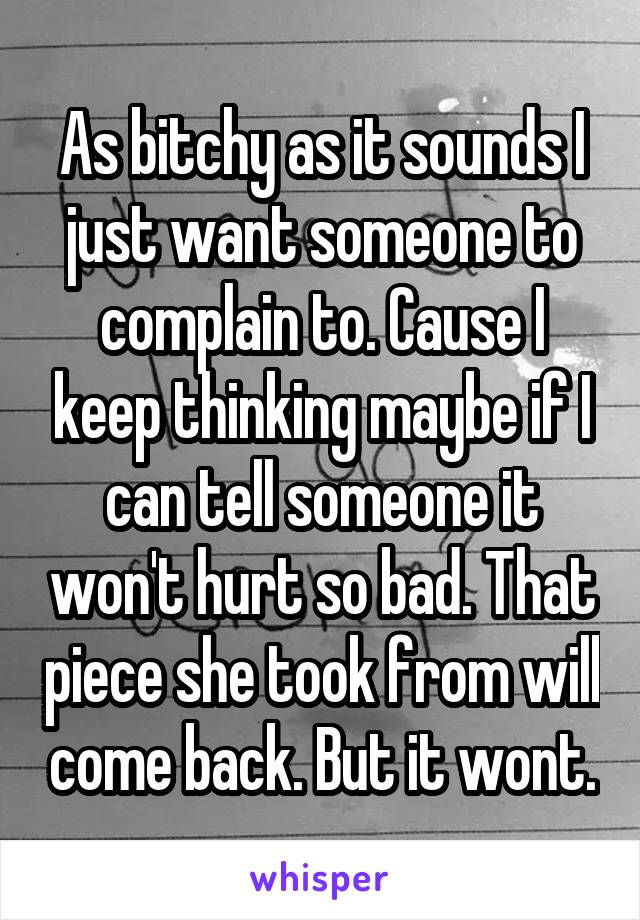 As bitchy as it sounds I just want someone to complain to. Cause I keep thinking maybe if I can tell someone it won't hurt so bad. That piece she took from will come back. But it wont.