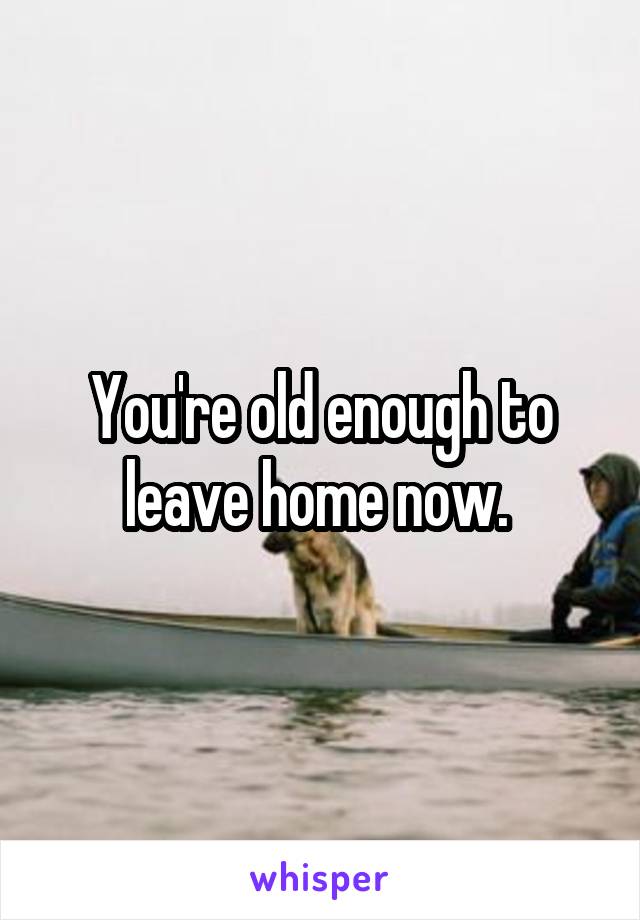 You're old enough to leave home now. 