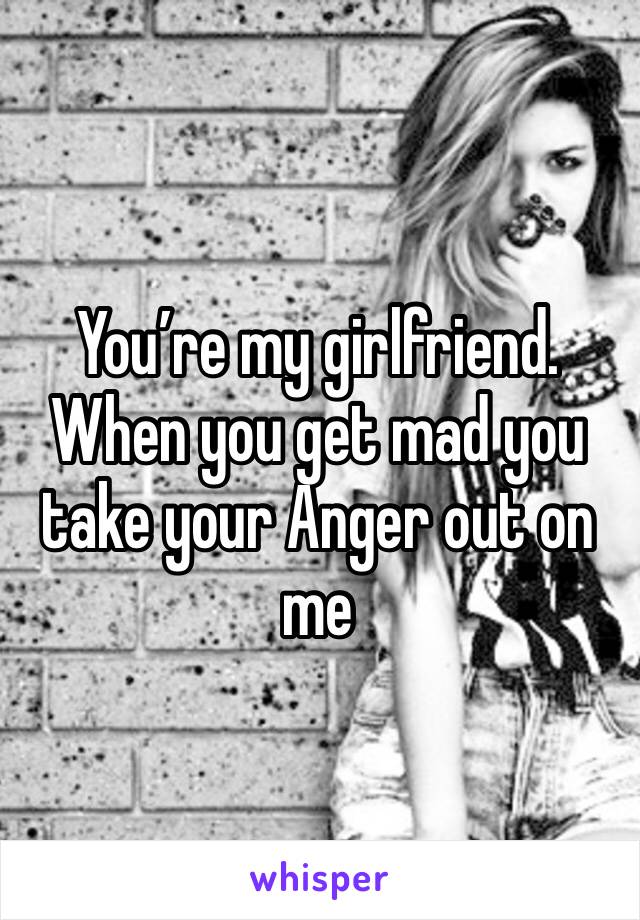 You’re my girlfriend. When you get mad you take your Anger out on me