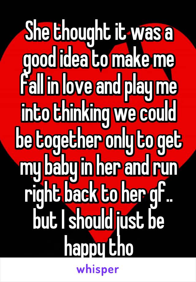 She thought it was a good idea to make me fall in love and play me into thinking we could be together only to get my baby in her and run right back to her gf.. but I should just be happy tho