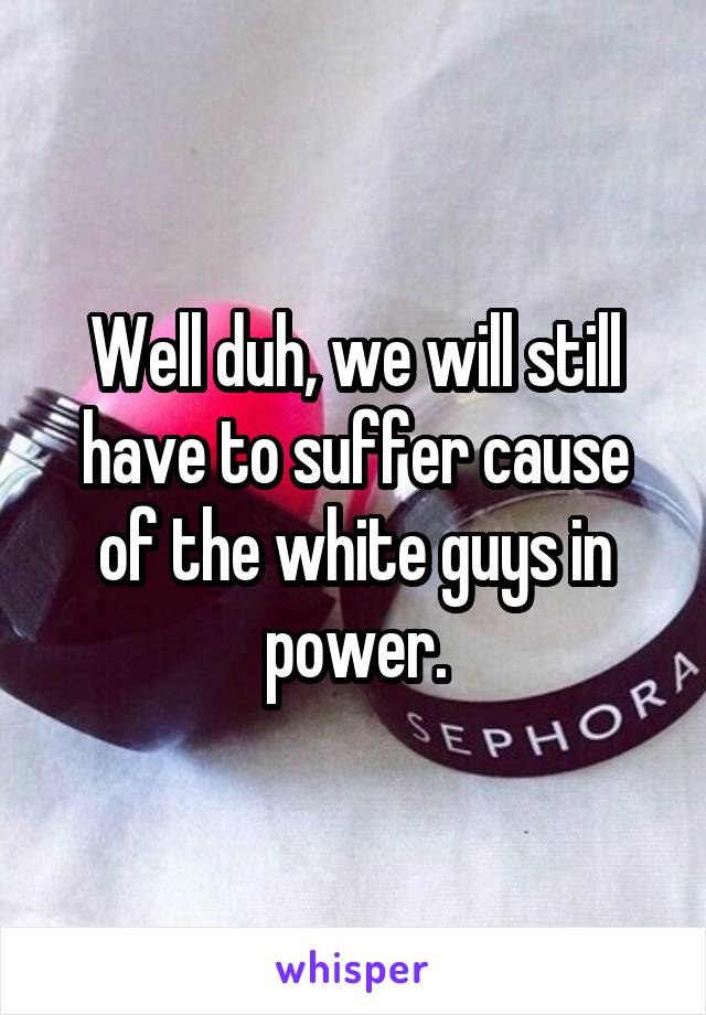 Well duh, we will still have to suffer cause of the white guys in power.