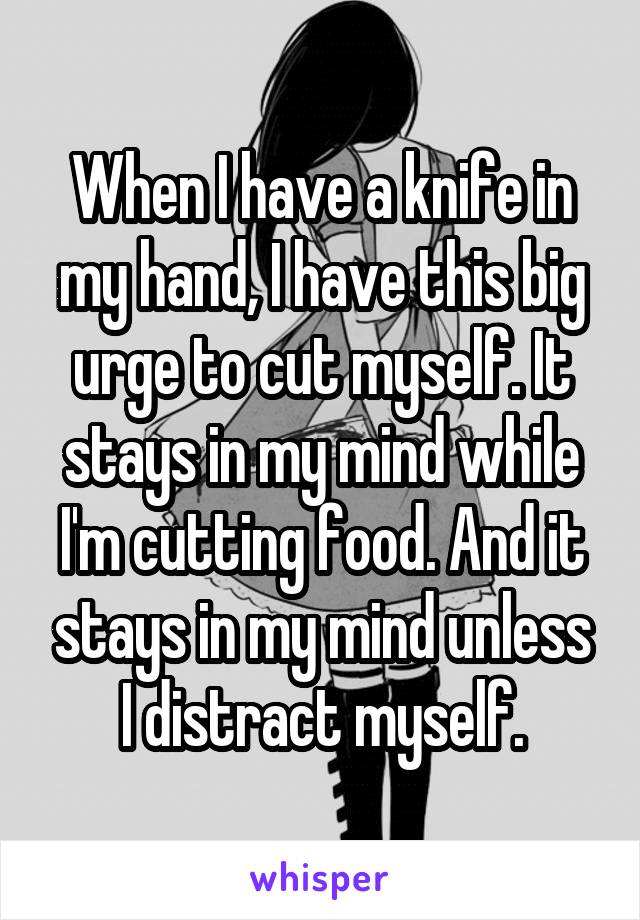 When I have a knife in my hand, I have this big urge to cut myself. It stays in my mind while I'm cutting food. And it stays in my mind unless I distract myself.