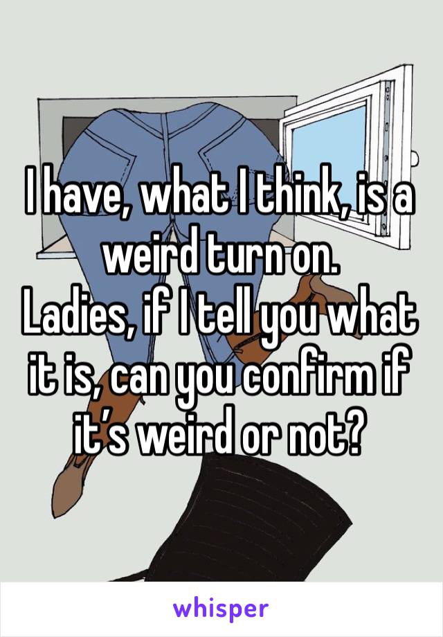 I have, what I think, is a weird turn on.
Ladies, if I tell you what it is, can you confirm if it’s weird or not?