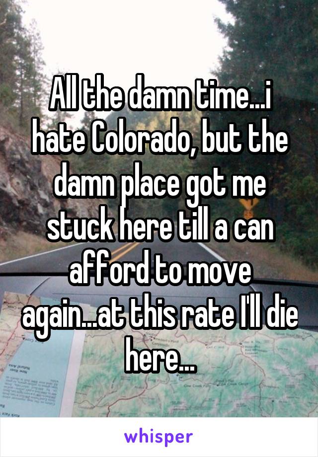 All the damn time...i hate Colorado, but the damn place got me stuck here till a can afford to move again...at this rate I'll die here...