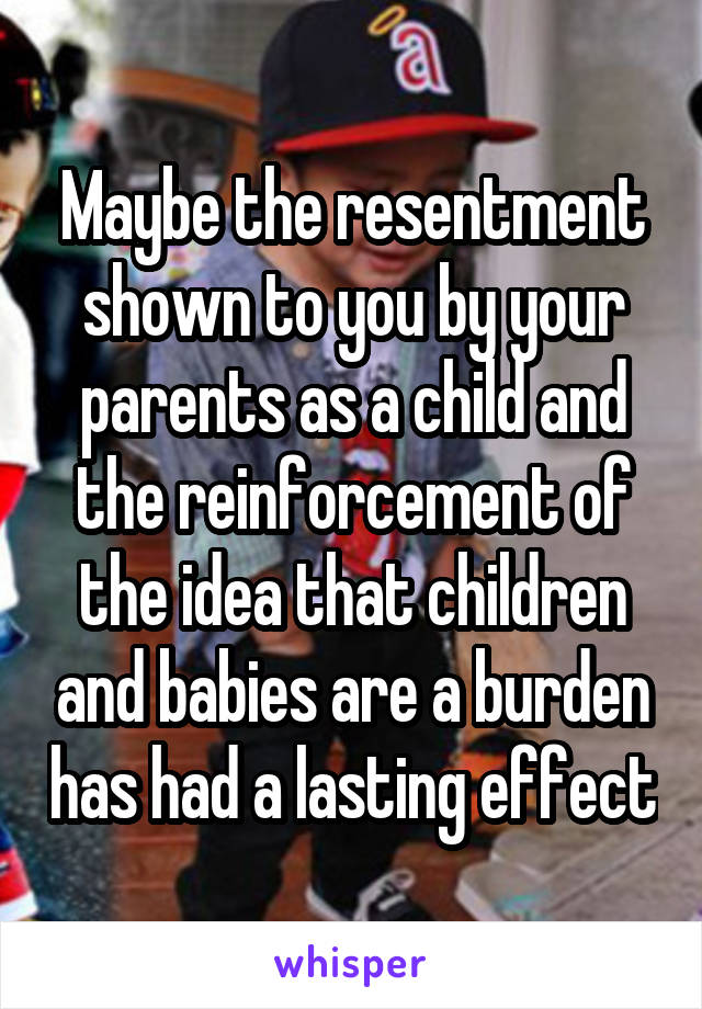 Maybe the resentment shown to you by your parents as a child and the reinforcement of the idea that children and babies are a burden has had a lasting effect