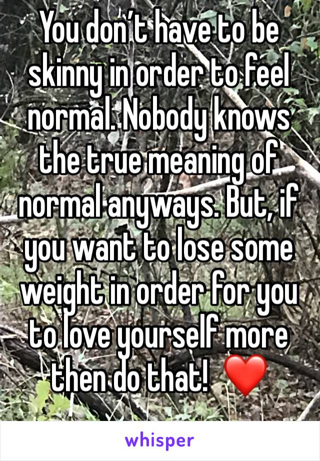 You don’t have to be skinny in order to feel normal. Nobody knows the true meaning of normal anyways. But, if you want to lose some weight in order for you to love yourself more then do that!  ❤️