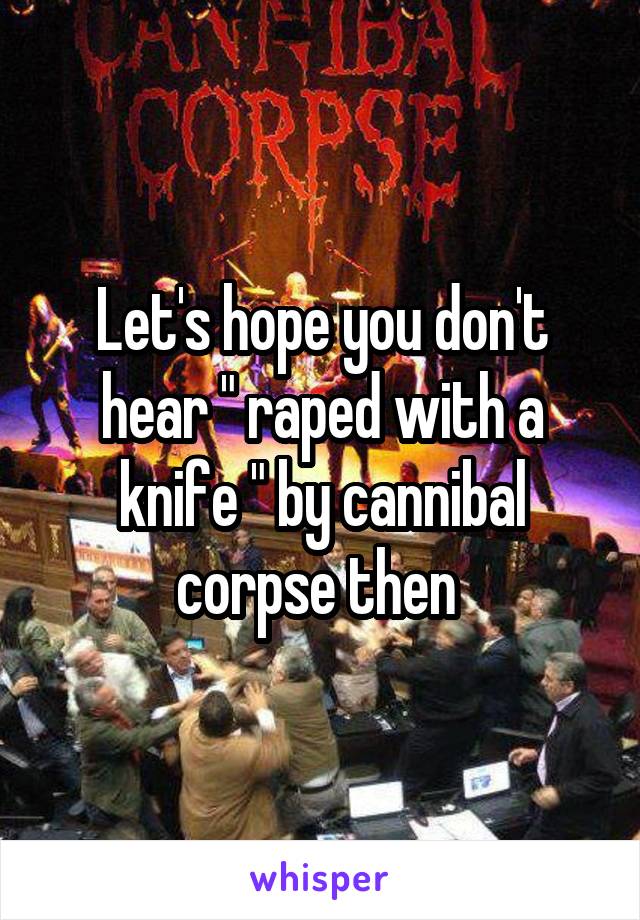 Let's hope you don't hear " raped with a knife " by cannibal corpse then 
