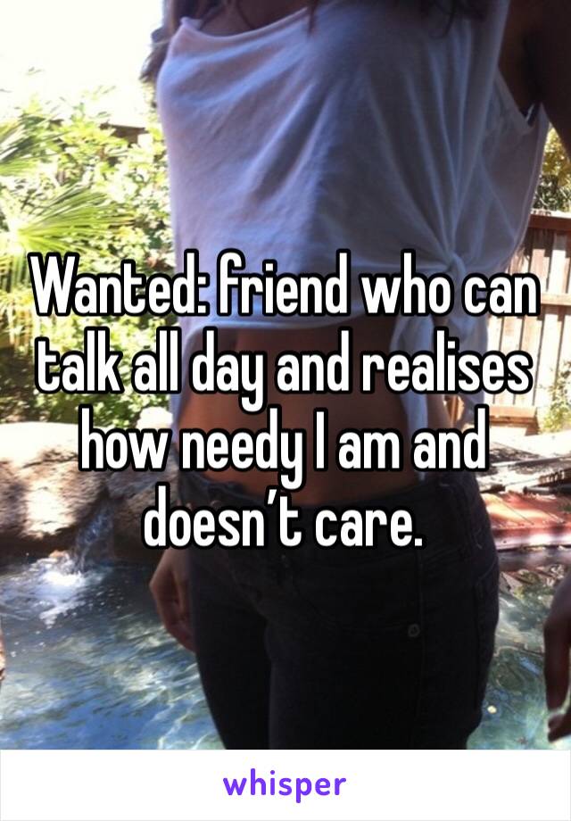 Wanted: friend who can talk all day and realises how needy I am and doesn’t care. 