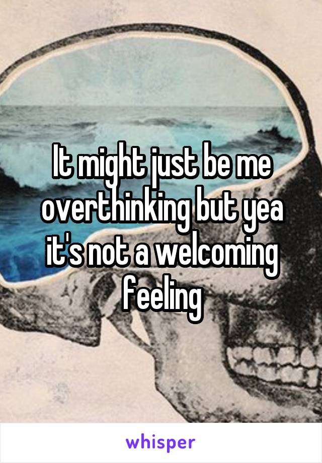 It might just be me overthinking but yea it's not a welcoming feeling