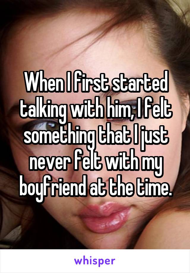 When I first started talking with him, I felt something that I just never felt with my boyfriend at the time.