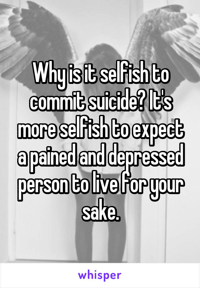 Why is it selfish to commit suicide? It's more selfish to expect a pained and depressed person to live for your sake.