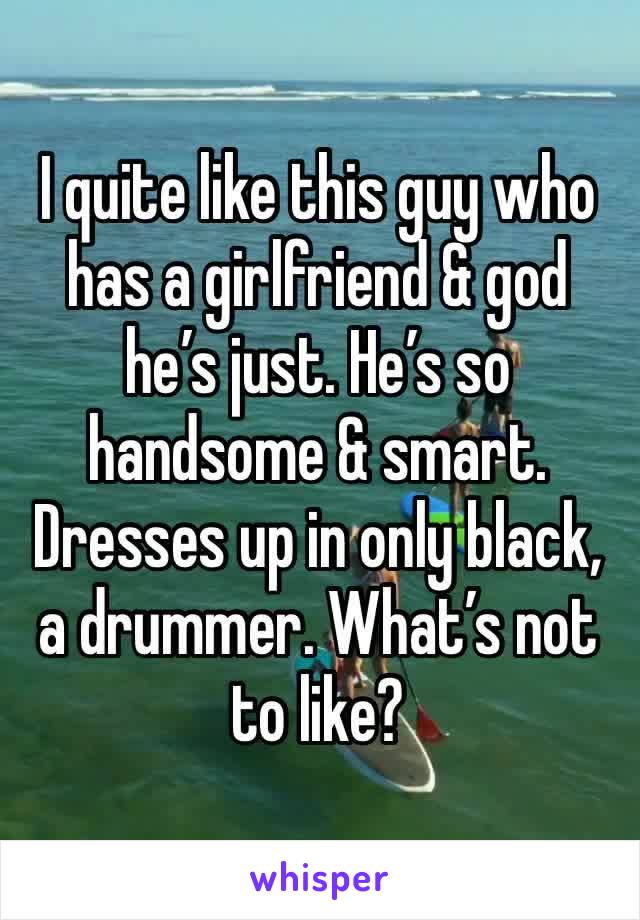 I quite like this guy who has a girlfriend & god he’s just. He’s so handsome & smart. Dresses up in only black, a drummer. What’s not to like?