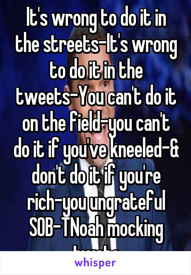 It's wrong to do it in the streets-It's wrong to do it in the tweets-You can't do it on the field-you can't do it if you've kneeled-& don't do it if you're rich-you ungrateful SOB-TNoah mocking twats