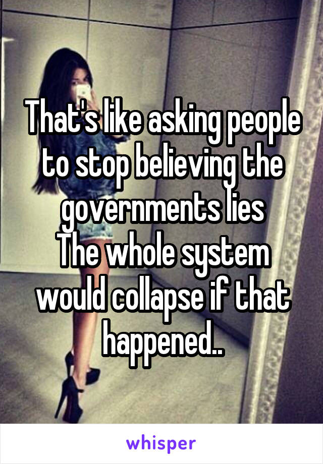 That's like asking people to stop believing the governments lies
The whole system would collapse if that happened..