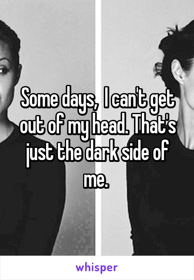 Some days,  I can't get out of my head. That's just the dark side of me. 