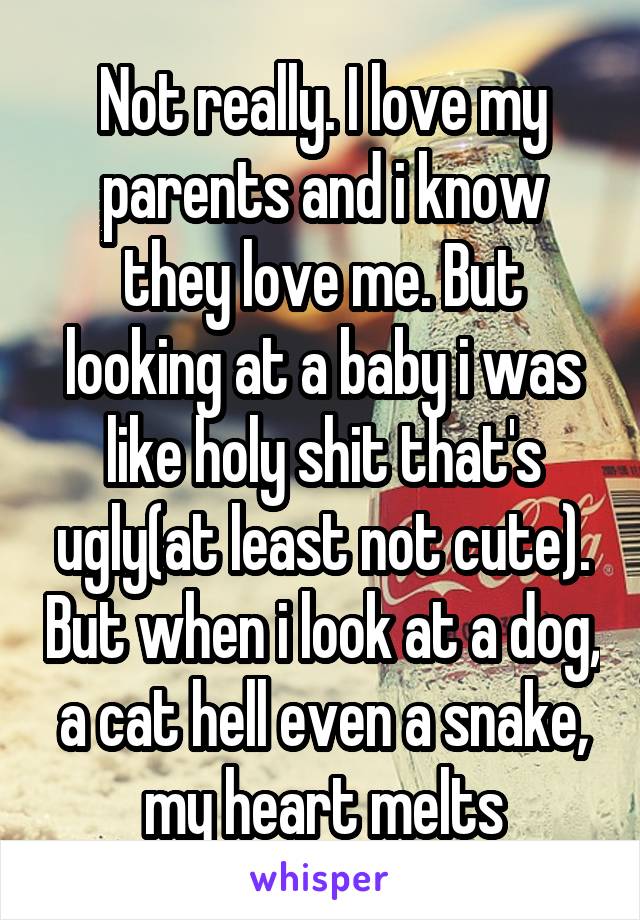 Not really. I love my parents and i know they love me. But looking at a baby i was like holy shit that's ugly(at least not cute). But when i look at a dog, a cat hell even a snake, my heart melts