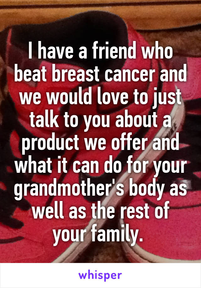 I have a friend who beat breast cancer and we would love to just talk to you about a product we offer and what it can do for your grandmother's body as well as the rest of your family. 
