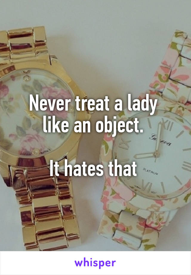 Never treat a lady 
like an object. 

It hates that 